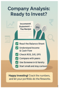 Company Analysis: Ready to Invest? Key steps: Income Statement – The Recipe (including EPS). Checklist: Read the Balance Sheet; Understand Income and Cash Flow; Check ROE, D/E, EPS; Compare with peers; Use Screener.in and Varsity; Start small and stay curious. Happy investing! Crack the numbers, and let your portfolio do the fireworks.