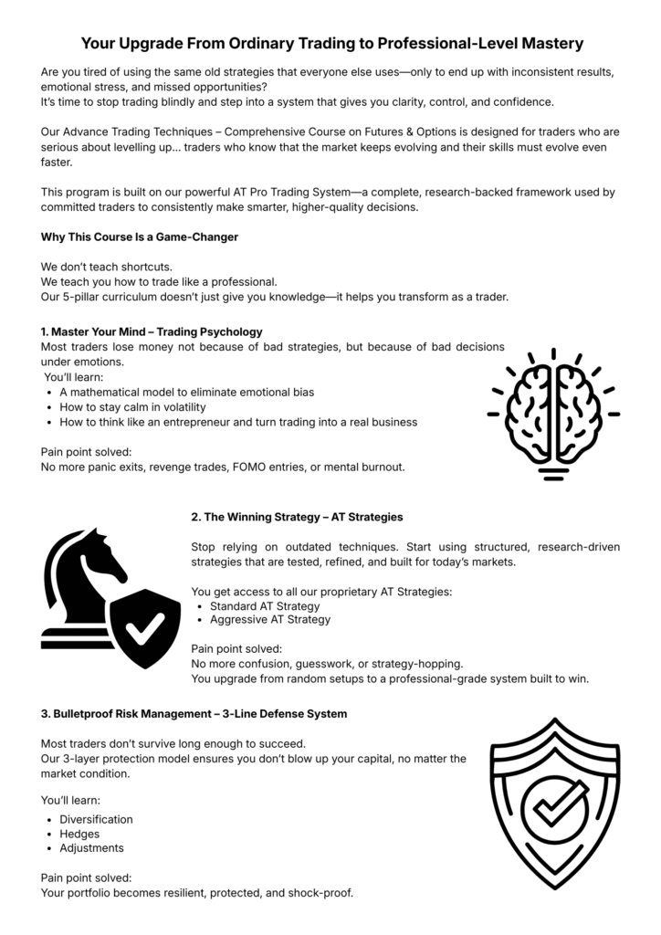 Your Upgrade From Ordinary Trading to Professional-Level Mastery. Are you tired of using the same old strategies that everyone else uses, only to end up with inconsistent results, emotional stress, and missed opportunities? It's time to stop trading blindly and step into a system that gives you clarity, control, and confidence. Our Advance Trading Techniques – Comprehensive Course on Futures and Options is designed for traders who are serious about levelling up. This program is built on our powerful AT Pro Trading System. Why This Course Is a Game-Changer: We don't teach shortcuts. We teach you how to trade like a professional. Our 5-pillar curriculum doesn't just give you knowledge – it helps you transform as a trader. Section 1 – Master Your Mind, Trading Psychology: Most traders lose money not because of bad strategies, but because of bad decisions under emotions. You'll learn: A mathematical model to eliminate emotional bias; How to stay calm in volatility; How to think like an entrepreneur and turn trading into a real business. Pain point solved: No more panic exits, revenge trades, FOMO entries, or mental burnout. Section 2 – The Winning Strategy, AT Strategies: Stop relying on outdated techniques. Start using structured, research-driven strategies that are tested, refined, and built for today's markets. You get access to all our proprietary AT Strategies: Standard AT Strategy; Aggressive AT Strategy. Pain point solved: No more confusion, guesswork, or strategy-hopping. You upgrade from random setups to a professional-grade system built to win. Section 3 – Bulletproof Risk Management, 3-Line Defense System: Most traders don't survive long enough to succeed. Our 3-layer protection model ensures you don't blow up your capital, no matter the market condition. You'll learn: Diversification; Hedges; Adjustments. Pain point solved: Your portfolio becomes resilient, protected, and shock-proof.
