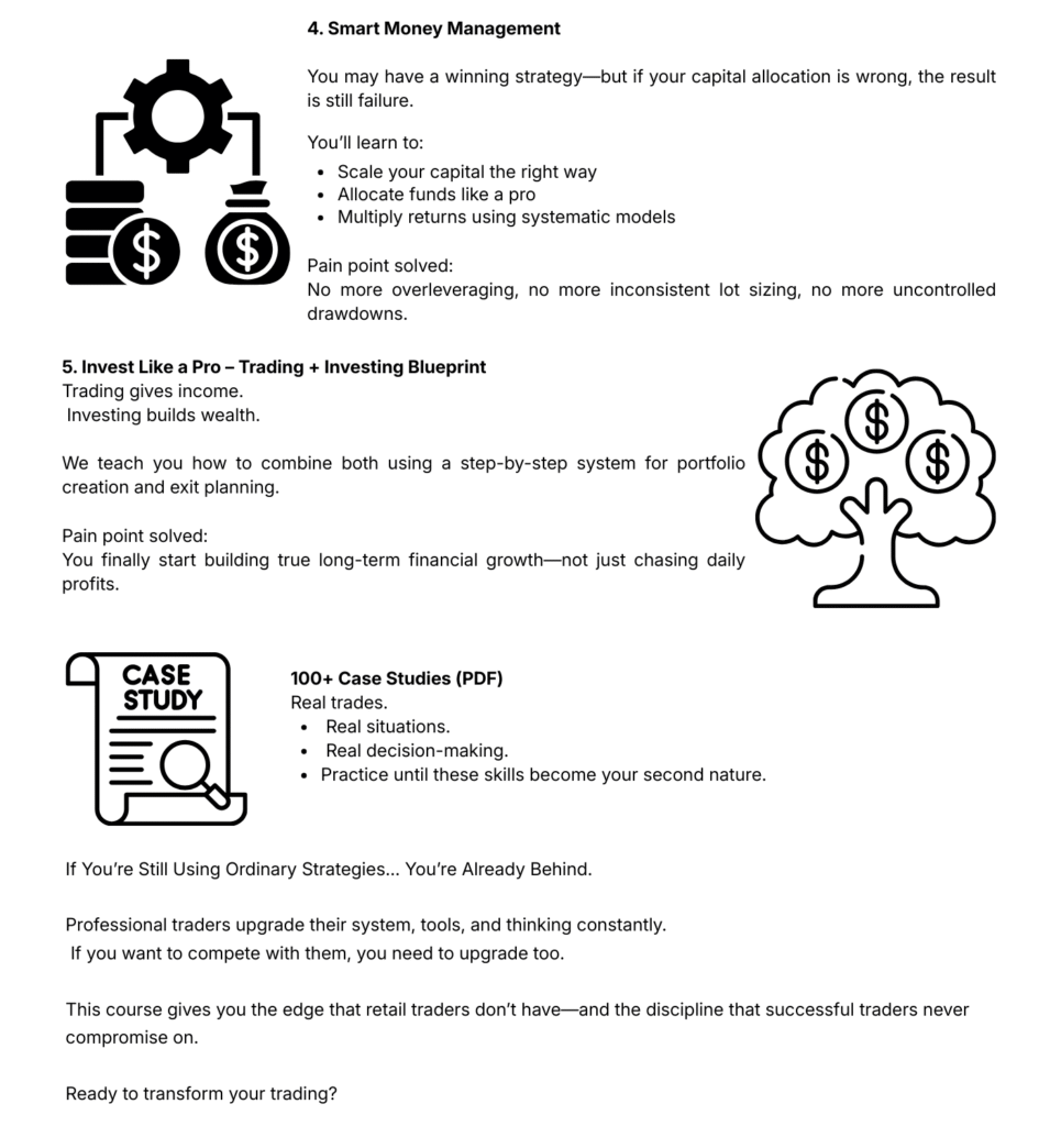 Section 4 – Smart Money Management: You may have a winning strategy but if your capital allocation is wrong, the result is still failure. You'll learn to: Scale your capital the right way; Allocate funds like a pro; Multiply returns using systematic models. Pain point solved: No more overleveraging, no more inconsistent lot sizing, no more uncontrolled drawdowns. Section 5 – Invest Like a Pro, Trading plus Investing Blueprint: Trading gives income. Investing builds wealth. We teach you how to combine both using a step-by-step system for portfolio creation and exit planning. Pain point solved: You finally start building true long-term financial growth – not just chasing daily profits. 100+ Case Studies (PDF): Real trades. Real situations. Real decision-making. Practice until these skills become your second nature. If You're Still Using Ordinary Strategies, You're Already Behind. Professional traders upgrade their system, tools, and thinking constantly. If you want to compete with them, you need to upgrade too. This course gives you the edge that retail traders don't have – and the discipline that successful traders never compromise on. Ready to transform your trading?