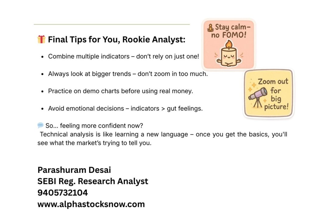 Final Tips for You, Rookie Analyst: Combine multiple indicators – don't rely on just one. Always look at bigger trends – don't zoom in too much. Practice on demo charts before using real money. Avoid emotional decisions – indicators over gut feelings. Stay calm – no FOMO! Zoom out for big picture! Feeling more confident now? Technical analysis is like learning a new language – once you get the basics, you'll see what the market's trying to tell you. Parashuram Desai, SEBI Reg. Research Analyst, 9405732104, alphastocks.co.in